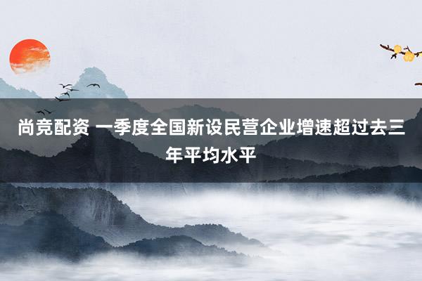 尚竞配资 一季度全国新设民营企业增速超过去三年平均水平