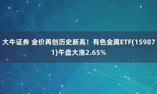 大牛证券 金价再创历史新高！有色金属ETF(159871)午盘大涨2.65%