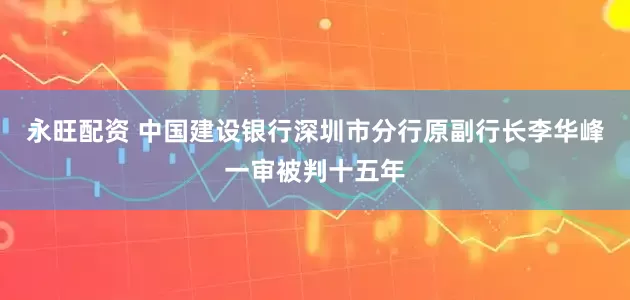 永旺配资 中国建设银行深圳市分行原副行长李华峰一审被判十五年