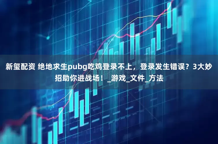 新玺配资 绝地求生pubg吃鸡登录不上，登录发生错误？3大妙招助你进战场！_游戏_文件_方法
