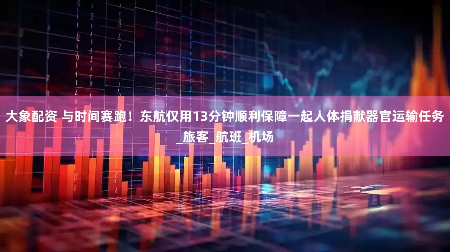 大象配资 与时间赛跑！东航仅用13分钟顺利保障一起人体捐献器官运输任务_旅客_航班_机场