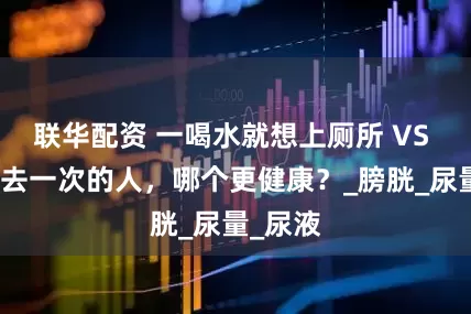 联华配资 一喝水就想上厕所 VS 半天不去一次的人，哪个更健康？_膀胱_尿量_尿液