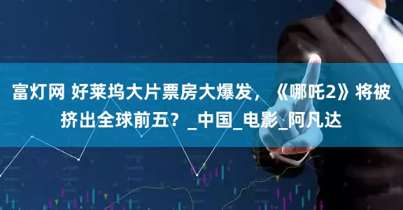 富灯网 好莱坞大片票房大爆发，《哪吒2》将被挤出全球前五？_中国_电影_阿凡达