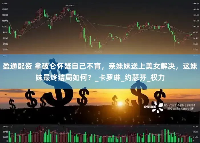 盈通配资 拿破仑怀疑自己不育，亲妹妹送上美女解决，这妹妹最终结局如何？_卡罗琳_约瑟芬_权力