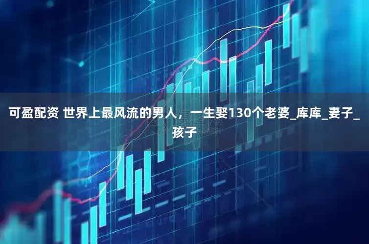 可盈配资 世界上最风流的男人，一生娶130个老婆_库库_妻子_孩子