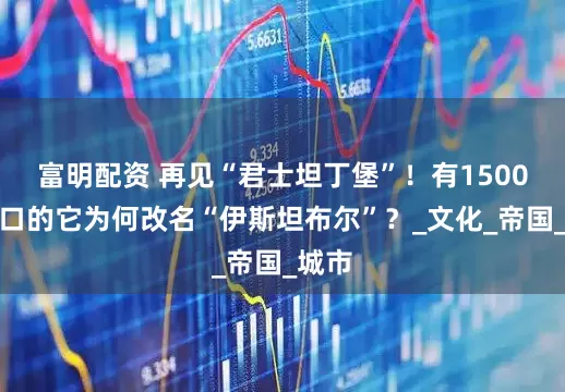 富明配资 再见“君士坦丁堡”！有1500万人口的它为何改名“伊斯坦布尔”？_文化_帝国_城市