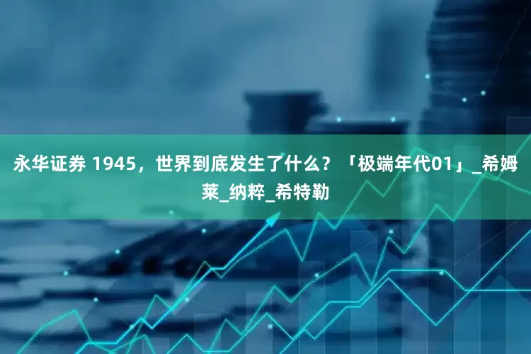 永华证券 1945，世界到底发生了什么？「极端年代01」_希姆莱_纳粹_希特勒