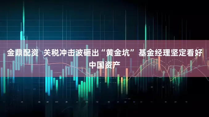 金鼎配资  关税冲击波砸出“黄金坑” 基金经理坚定看好中国资产