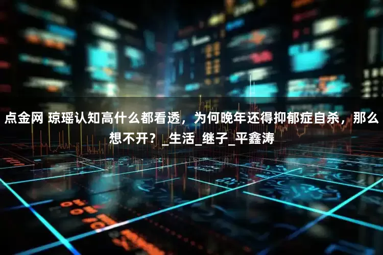 点金网 琼瑶认知高什么都看透，为何晚年还得抑郁症自杀，那么想不开？_生活_继子_平鑫涛