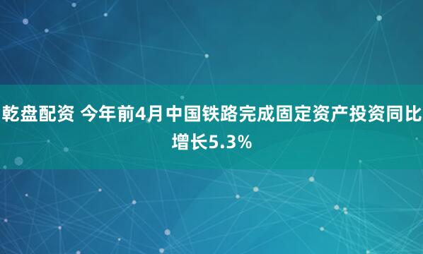 乾盘配资 今年前4月中国铁路完成固定资产投资同比增长5.3%
