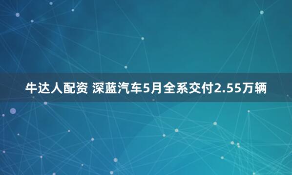 牛达人配资 深蓝汽车5月全系交付2.55万辆