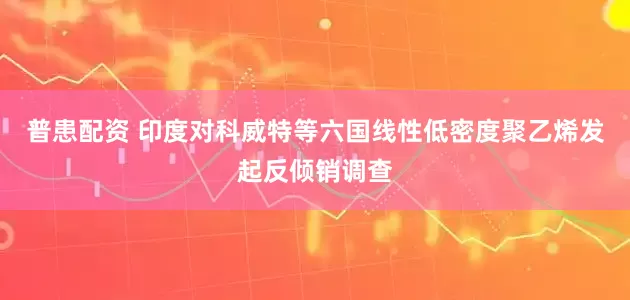 普患配资 印度对科威特等六国线性低密度聚乙烯发起反倾销调查