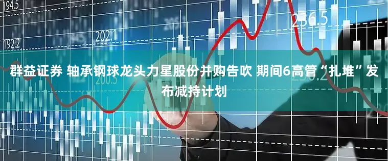 群益证券 轴承钢球龙头力星股份并购告吹 期间6高管“扎堆”发布减持计划