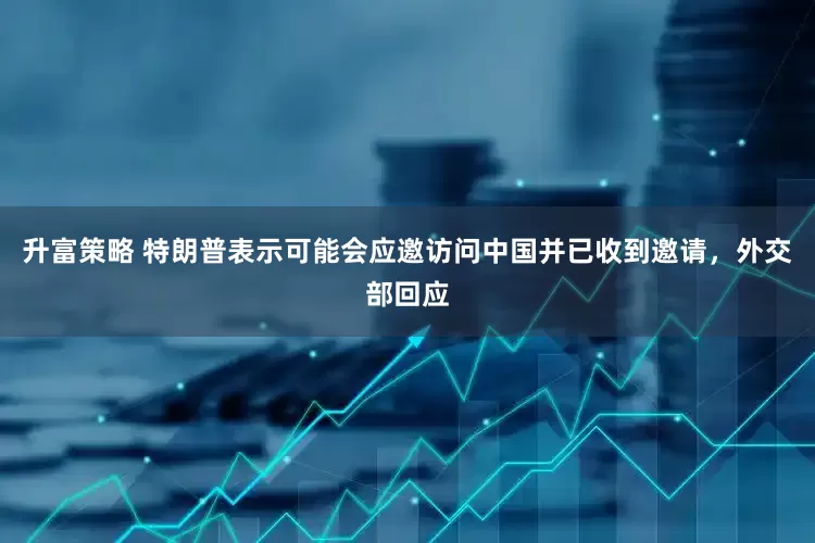 升富策略 特朗普表示可能会应邀访问中国并已收到邀请，外交部回应