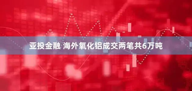 亚投金融 海外氧化铝成交两笔共6万吨