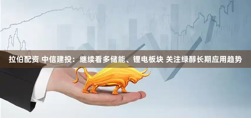 拉伯配资 中信建投：继续看多储能、锂电板块 关注绿醇长期应用趋势