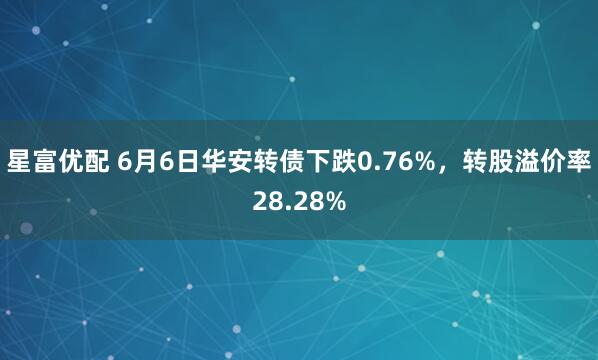 星富优配 6月6日华安转债下跌0.76%，转股溢价率28.28%