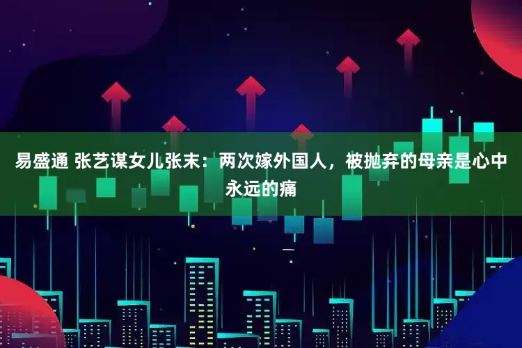 易盛通 张艺谋女儿张末：两次嫁外国人，被抛弃的母亲是心中永远的痛