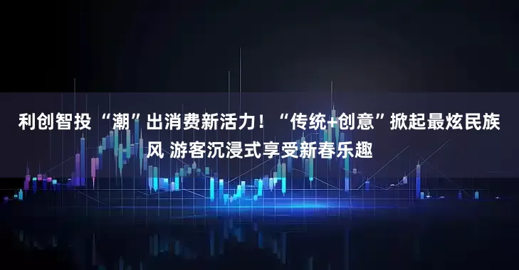 利创智投 “潮”出消费新活力！“传统+创意”掀起最炫民族风 游客沉浸式享受新春乐趣