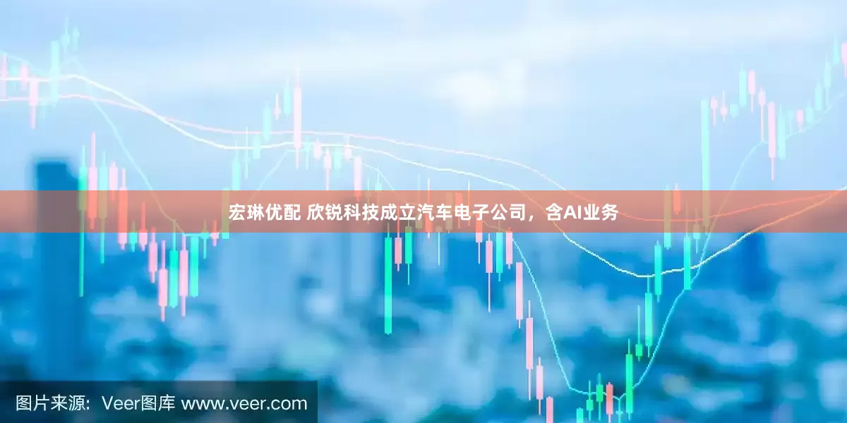 宏琳优配 欣锐科技成立汽车电子公司，含AI业务