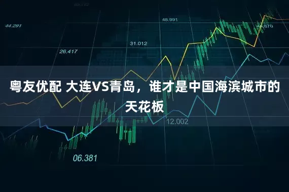 粤友优配 大连VS青岛，谁才是中国海滨城市的天花板